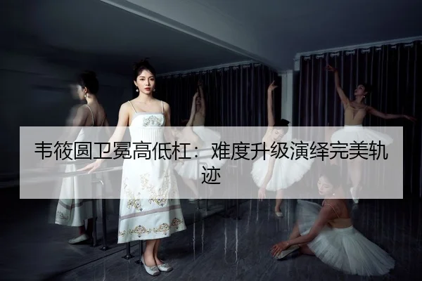 韦筱圆卫冕高低杠：难度升级演绎完美轨迹