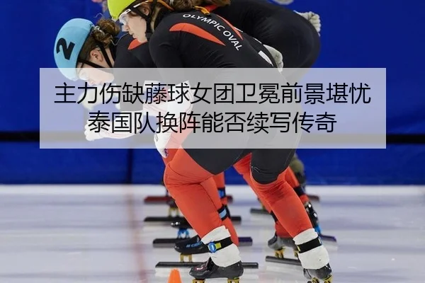 主力伤缺藤球女团卫冕前景堪忧 泰国队换阵能否续写传奇