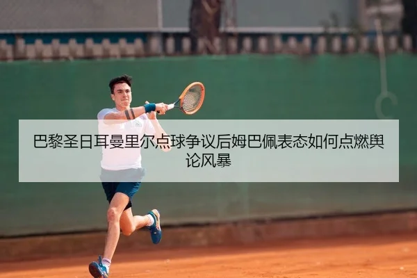 巴黎圣日耳曼里尔点球争议后姆巴佩表态如何点燃舆论风暴