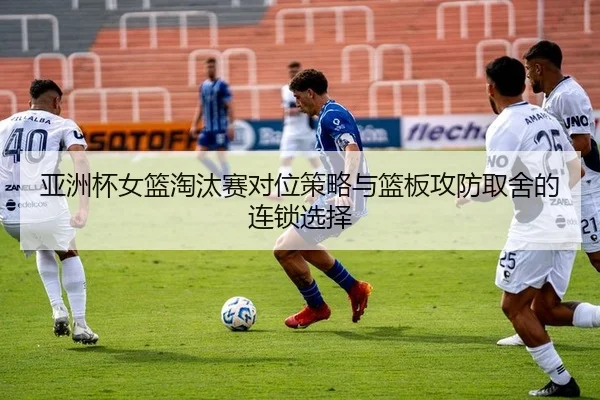 亚洲杯女篮淘汰赛对位策略与篮板攻防取舍的连锁选择